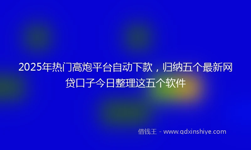 2025年热门高炮平台自动下款，归纳五个最新网贷口子今日整理这五个软件