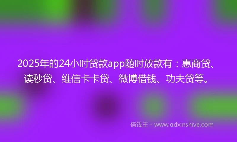 2025年的24小时贷款app随时放款有：惠商贷、读秒贷、维信卡卡贷、微博借钱、功夫贷等。