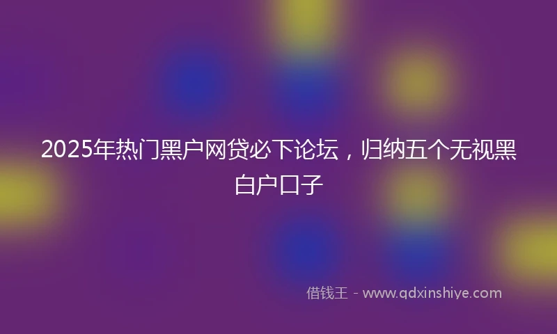 2025年热门黑户网贷必下论坛，归纳五个无视黑白户口子