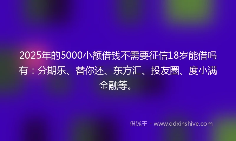 2025年的5000小额借钱不需要征信18岁能借吗有：分期乐、替你还、东方汇、投友圈、度小满金融等。