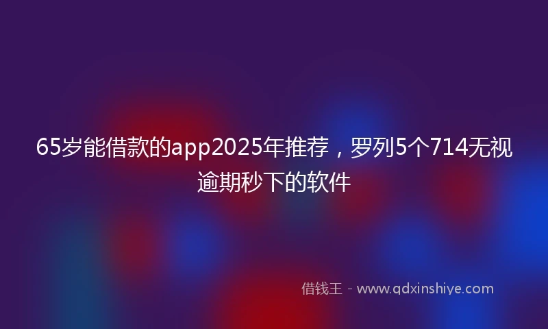 65岁能借款的app2025年推荐，罗列5个714无视逾期秒下的软件