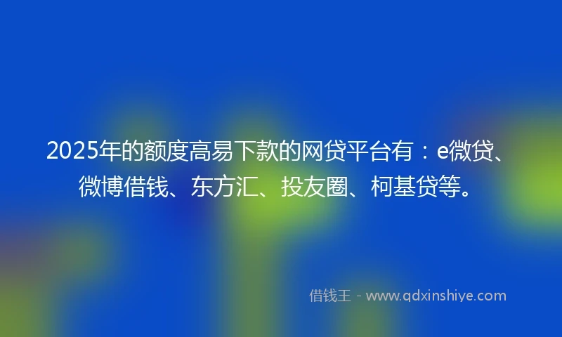 2025年的额度高易下款的网贷平台有：e微贷、微博借钱、东方汇、投友圈、柯基贷等。