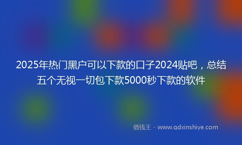 2025年热门黑户可以下款的口子2024贴吧，总结五个无视一切包下款5000秒下款的软件