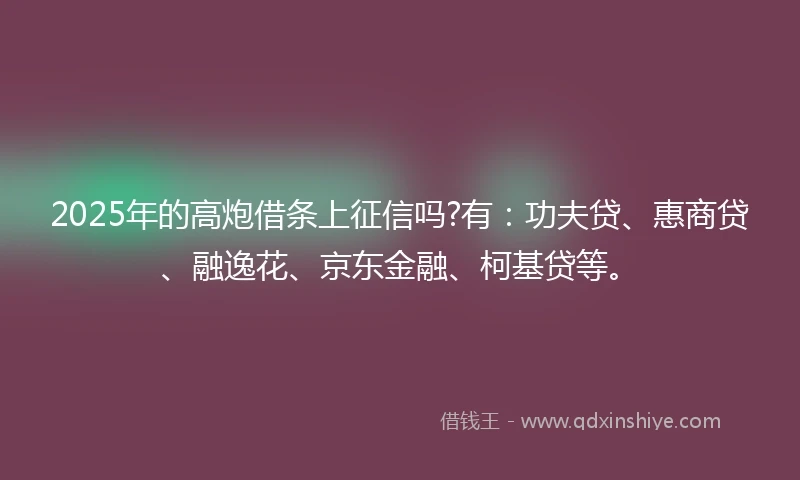 2025年的高炮借条上征信吗?有：功夫贷、惠商贷、融逸花、京东金融、柯基贷等。