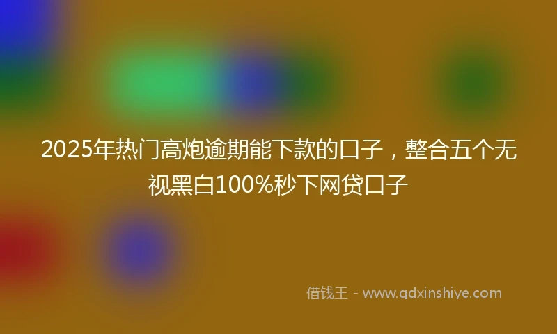 2025年热门高炮逾期能下款的口子，整合五个无视黑白100%秒下网贷口子