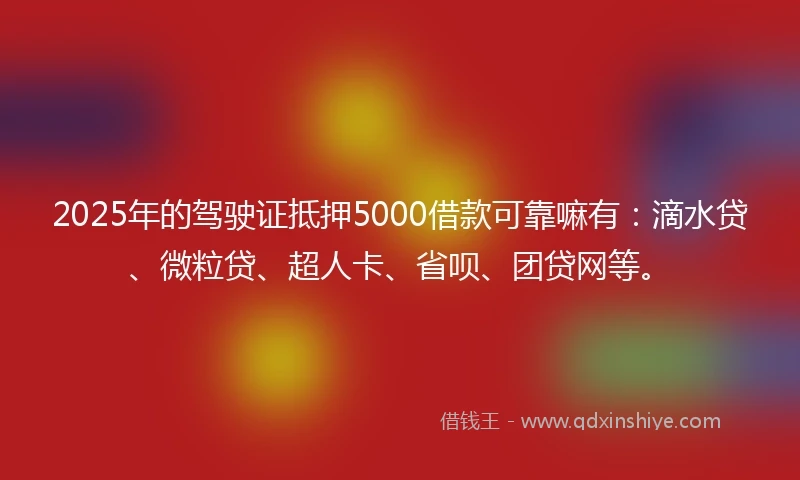 2025年的驾驶证抵押5000借款可靠嘛有：滴水贷、微粒贷、超人卡、省呗、团贷网等。