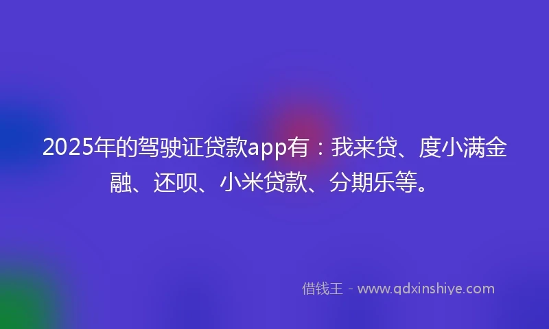 2025年的驾驶证贷款app有：我来贷、度小满金融、还呗、小米贷款、分期乐等。