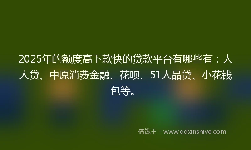 2025年的额度高下款快的贷款平台有哪些有：人人贷、中原消费金融、花呗、51人品贷、小花钱包等。