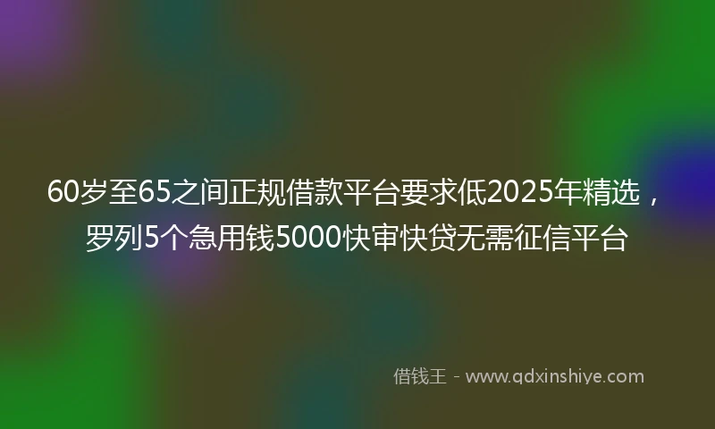 60岁至65之间正规借款平台要求低2025年精选，罗列5个急用钱5000快审快贷无需征信平台
