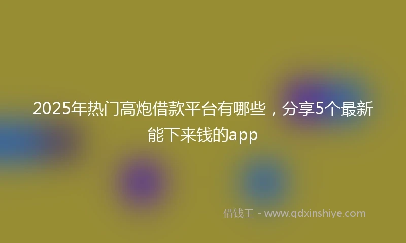 2025年热门高炮借款平台有哪些，分享5个最新能下来钱的app