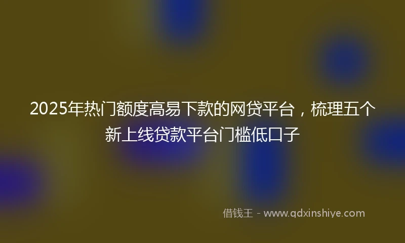 2025年热门额度高易下款的网贷平台，梳理五个新上线贷款平台门槛低口子