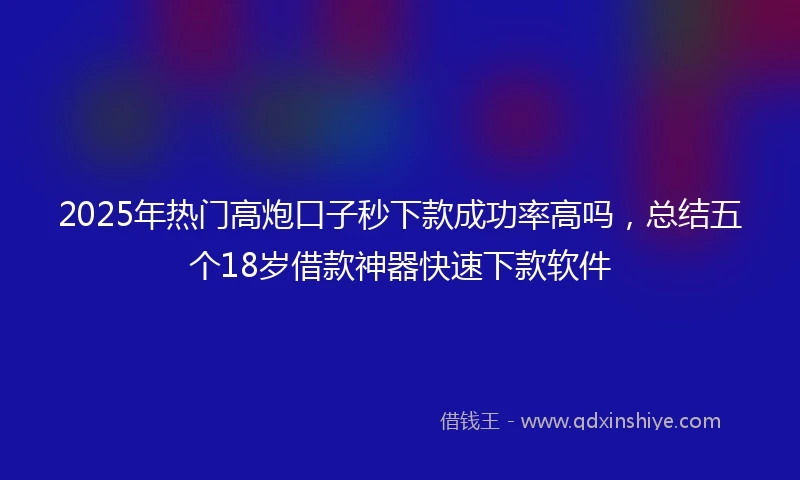 2025年热门高炮口子秒下款成功率高吗，总结五个18岁借款神器快速下款软件