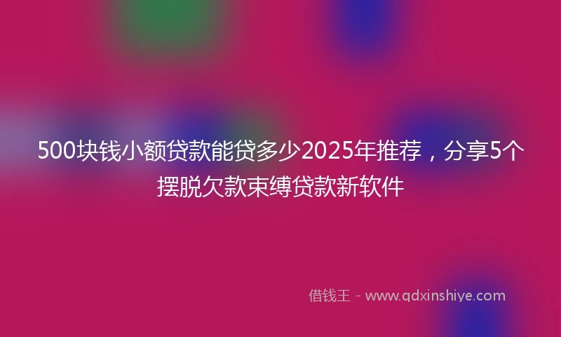 500块钱小额贷款能贷多少2025年推荐，分享5个摆脱欠款束缚贷款新软件
