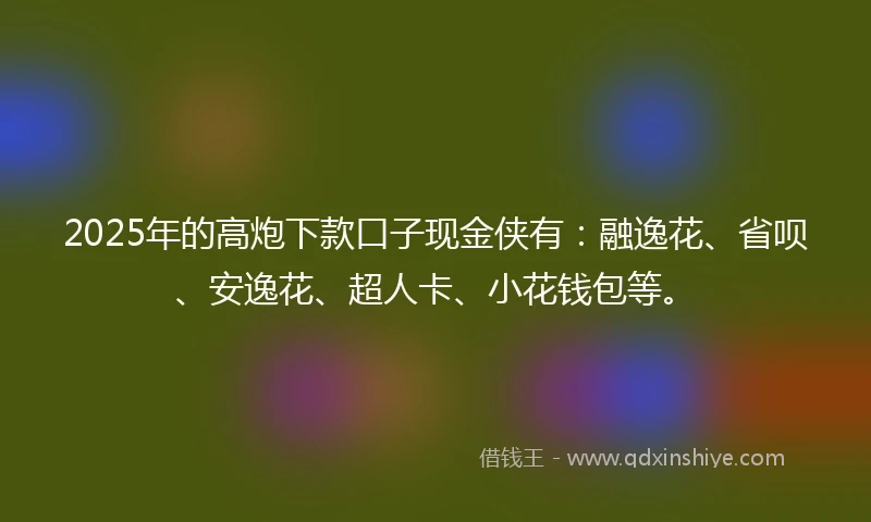2025年的高炮下款口子现金侠有:融逸花、省呗、安逸花、超人卡、小花钱包等。