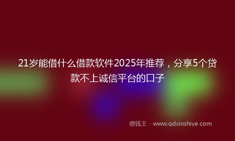 21岁能借什么借款软件2025年推荐，分享5个贷款不上诚信平台的口子