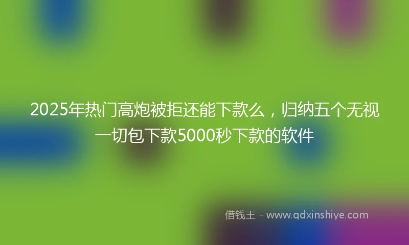 2025年热门高炮被拒还能下款么，归纳五个无视一切包下款5000秒下款的软件