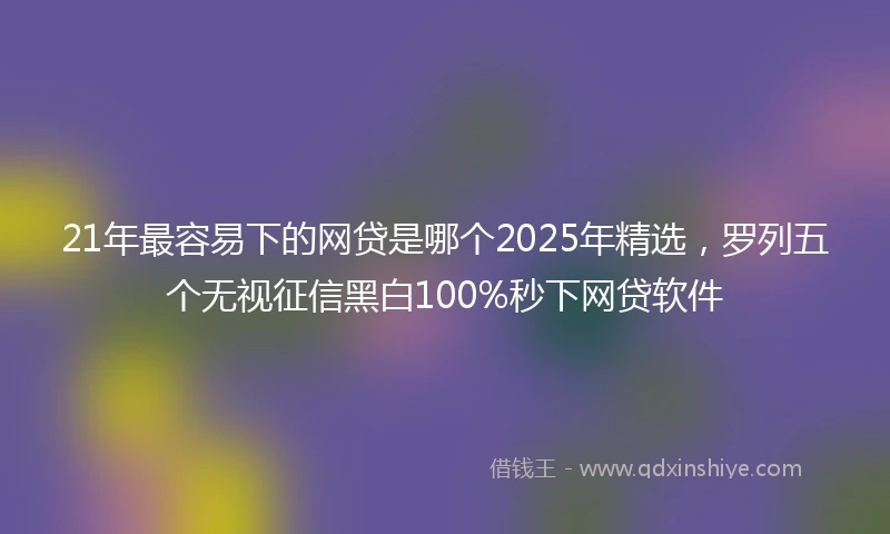 21年最容易下的网贷是哪个2025年精选，罗列五个无视征信黑白100%秒下网贷软件