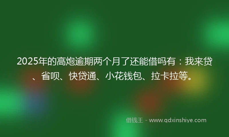 2025年的高炮逾期两个月了还能借吗有：我来贷、省呗、快贷通、小花钱包、拉卡拉等。