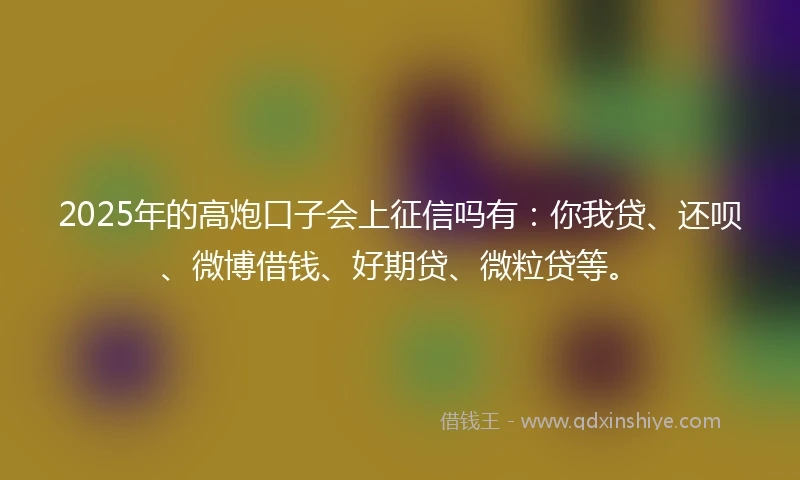 2025年的高炮口子会上征信吗有：你我贷、还呗、微博借钱、好期贷、微粒贷等。