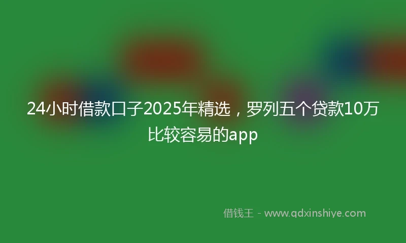 24小时借款口子2025年精选，罗列五个贷款10万比较容易的app