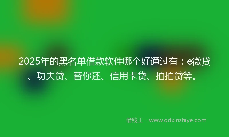 2025年的黑名单借款软件哪个好通过有：e微贷、功夫贷、替你还、信用卡贷、拍拍贷等。