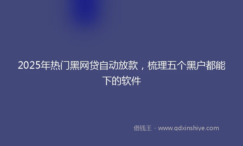 2025年热门黑网贷自动放款，梳理五个黑户都能下的软件