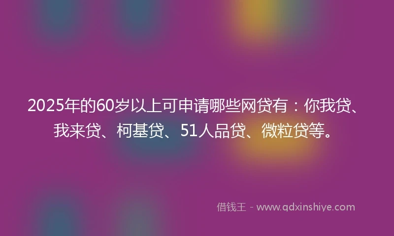 2025年的60岁以上可申请哪些网贷有：你我贷、我来贷、柯基贷、51人品贷、微粒贷等。