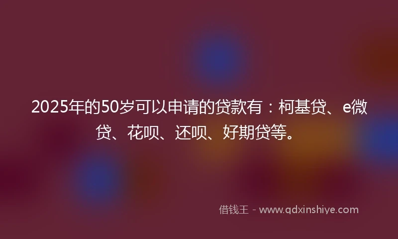 2025年的50岁可以申请的贷款有：柯基贷、e微贷、花呗、还呗、好期贷等。