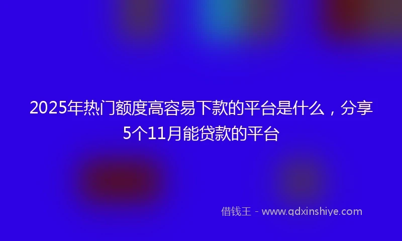 2025年热门额度高容易下款的平台是什么，分享5个11月能贷款的平台