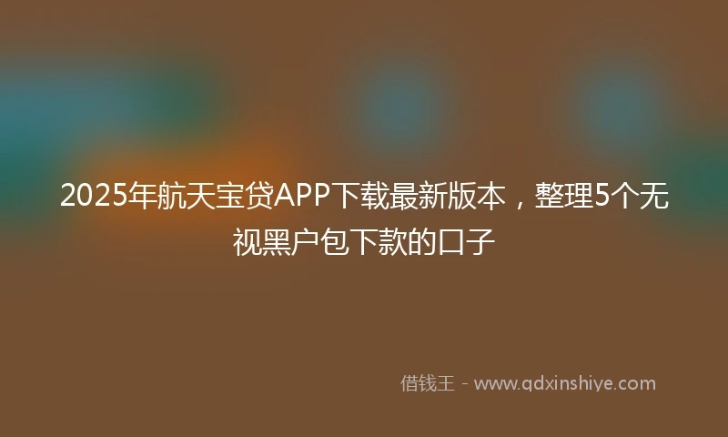 2025年航天宝贷APP下载最新版本，整理5个无视黑户包下款的口子
