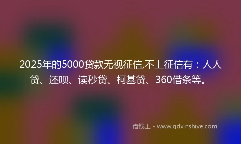 2025年的5000贷款无视征信,不上征信有：人人贷、还呗、读秒贷、柯基贷、360借条等。