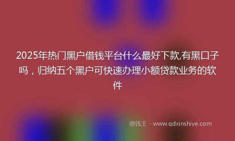 2025年热门黑户借钱平台什么最好下款,有黑口子吗，归纳五个黑户可快速办理小额贷款业务的软件