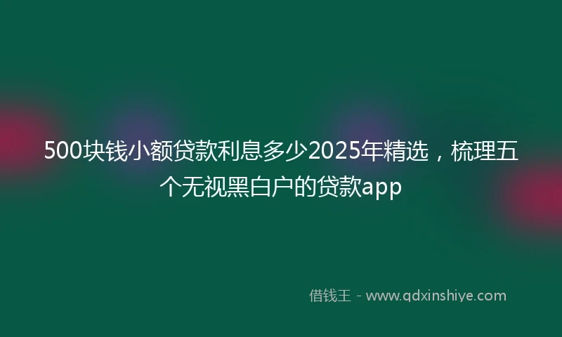 500块钱小额贷款利息多少2025年精选，梳理五个无视黑白户的贷款app