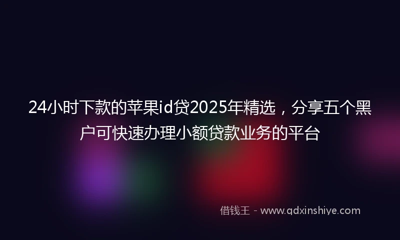 24小时下款的苹果id贷2025年精选，分享五个黑户可快速办理小额贷款业务的平台