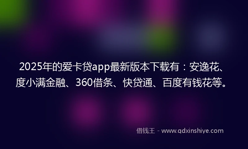 2025年的爱卡贷app最新版本下载有：安逸花、度小满金融、360借条、快贷通、百度有钱花等。