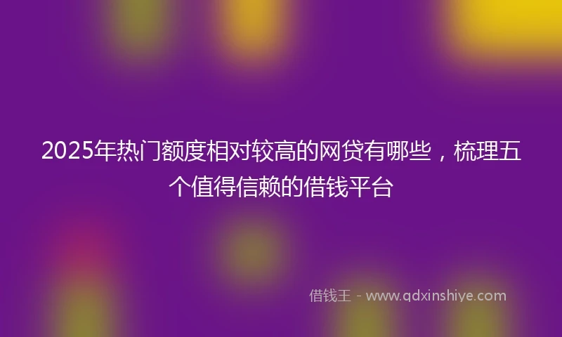 2025年热门额度相对较高的网贷有哪些，梳理五个值得信赖的借钱平台