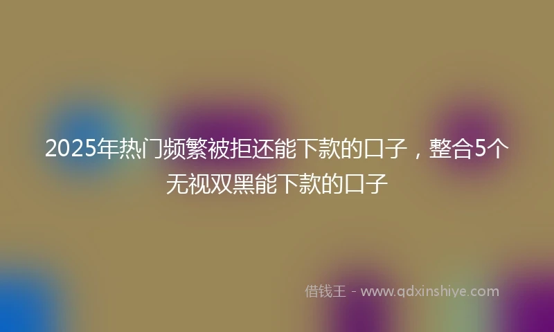 2025年热门频繁被拒还能下款的口子，整合5个无视双黑能下款的口子