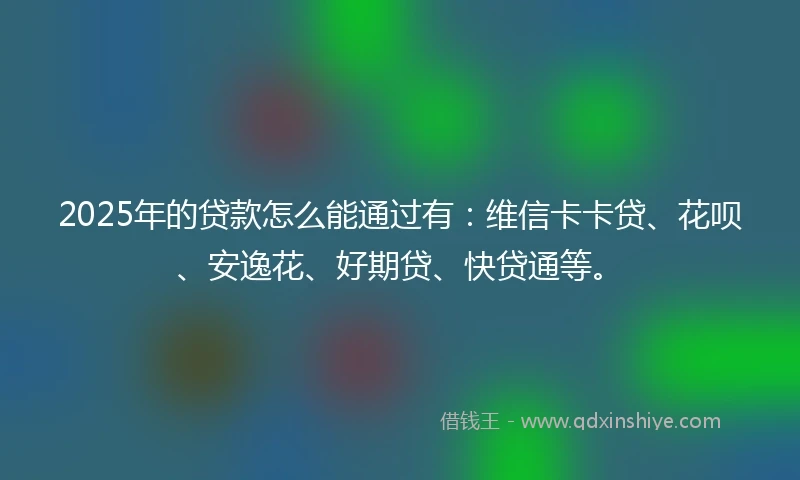 2025年的贷款怎么能通过有：维信卡卡贷、花呗、安逸花、好期贷、快贷通等。