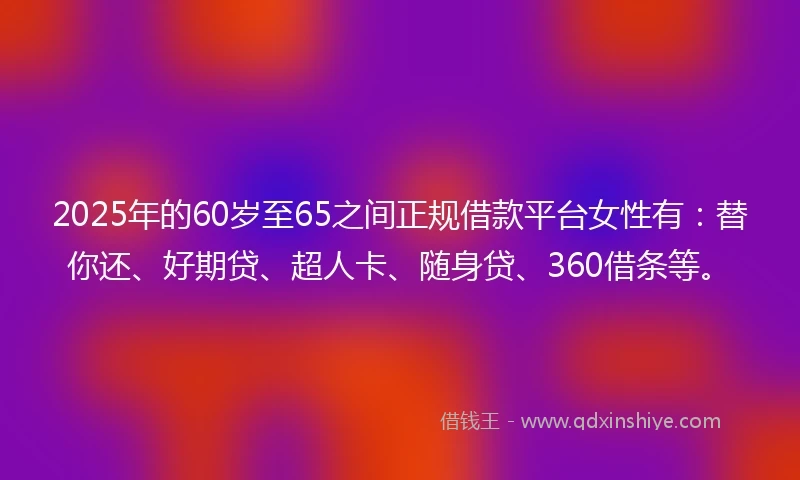 2025年的60岁至65之间正规借款平台女性有：替你还、好期贷、超人卡、随身贷、360借条等。