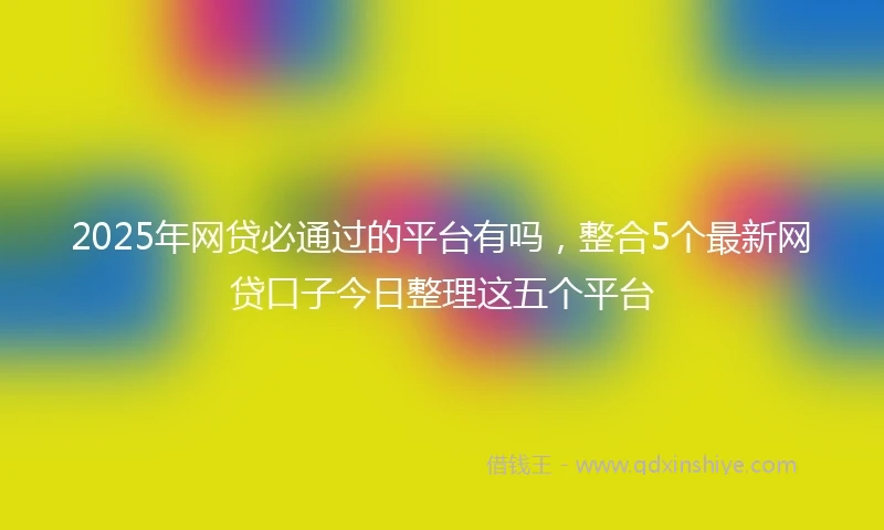 2025年网贷必通过的平台有吗，整合5个最新网贷口子今日整理这五个平台