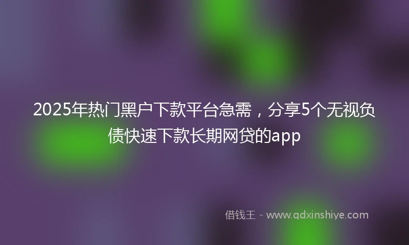 2025年热门黑户下款平台急需，分享5个无视负债快速下款长期网贷的app