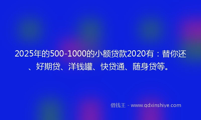 2025年的500-1000的小额贷款2020有：替你还、好期贷、洋钱罐、快贷通、随身贷等。
