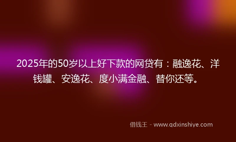 2025年的50岁以上好下款的网贷有：融逸花、洋钱罐、安逸花、度小满金融、替你还等。