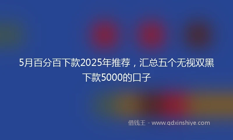 5月百分百下款2025年推荐，汇总五个无视双黑下款5000的口子
