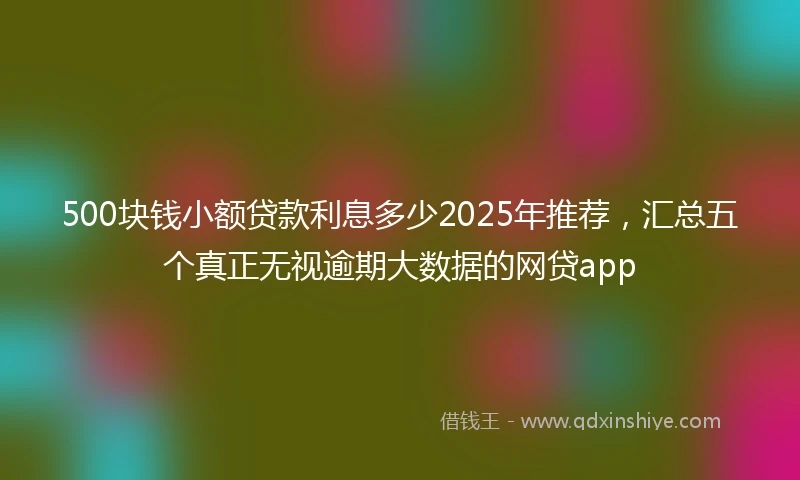 500块钱小额贷款利息多少2025年推荐,汇总五个真正无视逾期大数据的网贷app