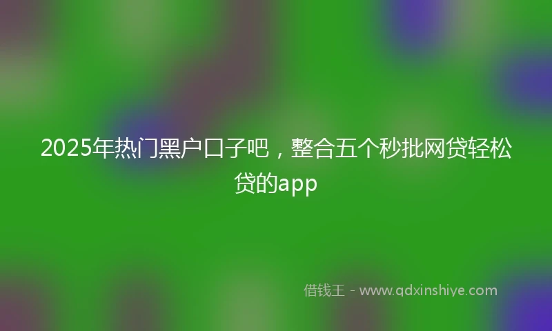 2025年热门黑户口子吧，整合五个秒批网贷轻松贷的app