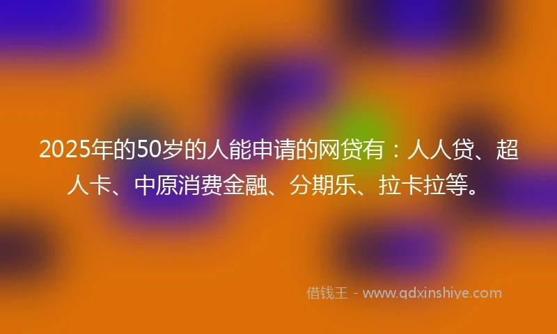 2025年的50岁的人能申请的网贷有：人人贷、超人卡、中原消费金融、分期乐、拉卡拉等。