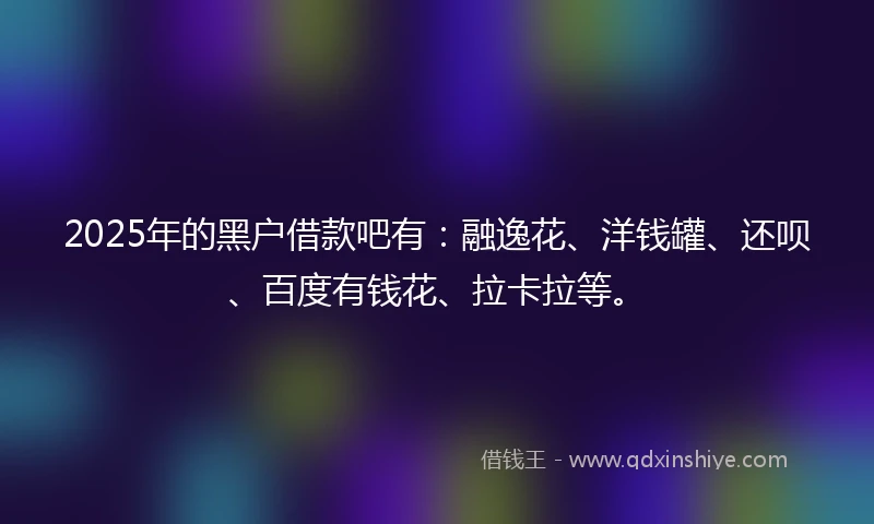 2025年的黑户借款吧有：融逸花、洋钱罐、还呗、百度有钱花、拉卡拉等。