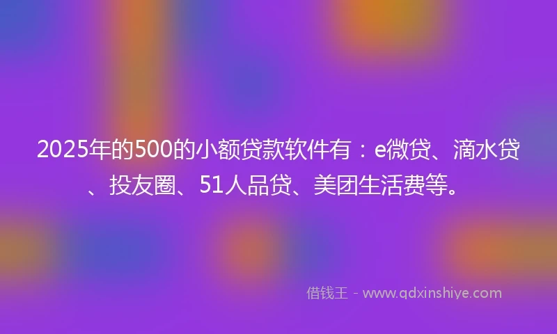 2025年的500的小额贷款软件有：e微贷、滴水贷、投友圈、51人品贷、美团生活费等。
