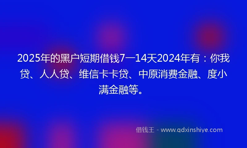 2025年的黑户短期借钱7一14天2024年有：你我贷、人人贷、维信卡卡贷、中原消费金融、度小满金融等。